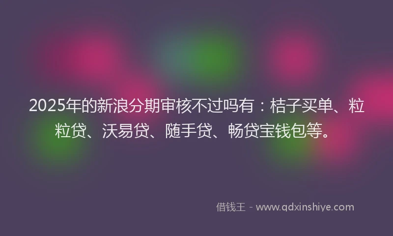 2025年的新浪分期审核不过吗有：桔子买单、粒粒贷、沃易贷、随手贷、畅贷宝钱包等。