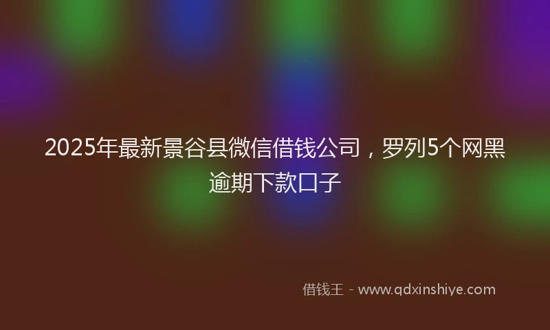 2025年最新景谷县微信借钱公司，罗列5个网黑逾期下款口子