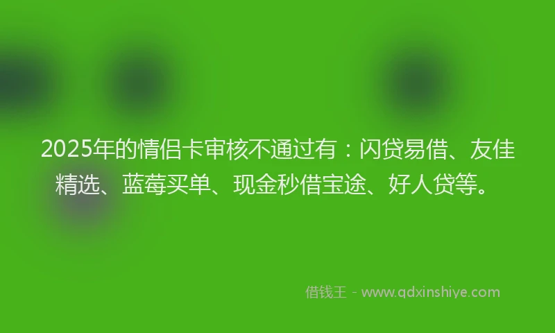 2025年的情侣卡审核不通过有：闪贷易借、友佳精选、蓝莓买单、现金秒借宝途、好人贷等。