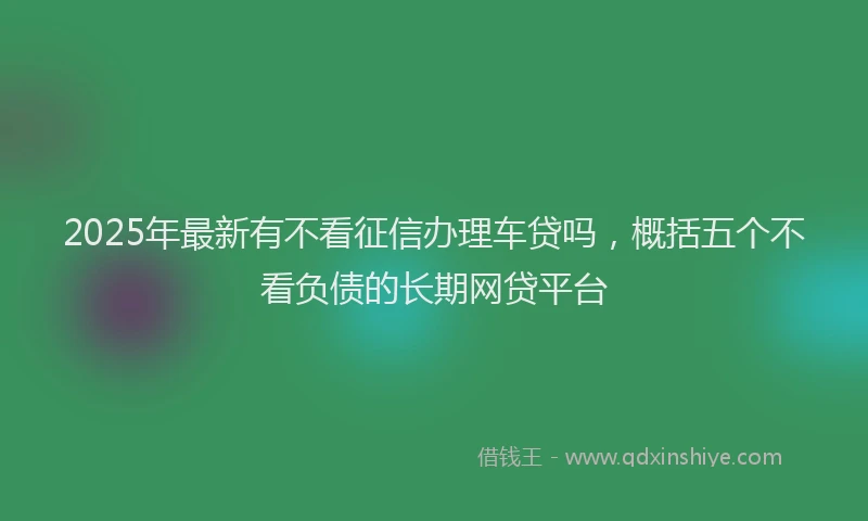 2025年最新有不看征信办理车贷吗，概括五个不看负债的长期网贷平台