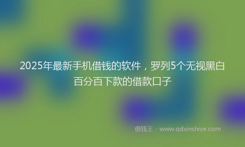 2025年最新手机借钱的软件，罗列5个无视黑白百分百下款的借款口子