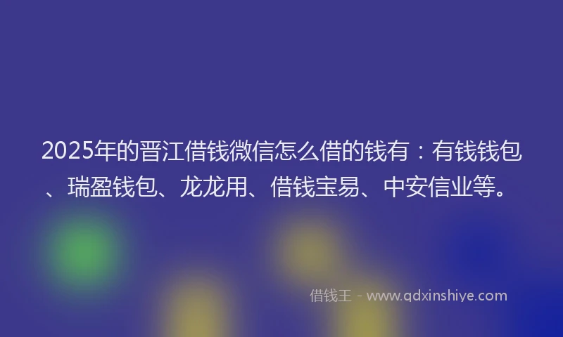 2025年的晋江借钱微信怎么借的钱有：有钱钱包、瑞盈钱包、龙龙用、借钱宝易、中安信业等。