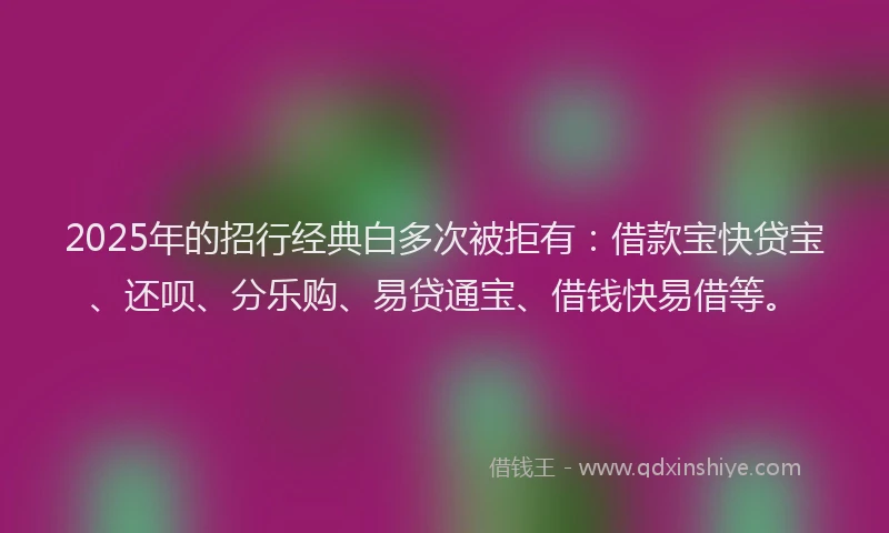 2025年的招行经典白多次被拒有：借款宝快贷宝、还呗、分乐购、易贷通宝、借钱快易借等。