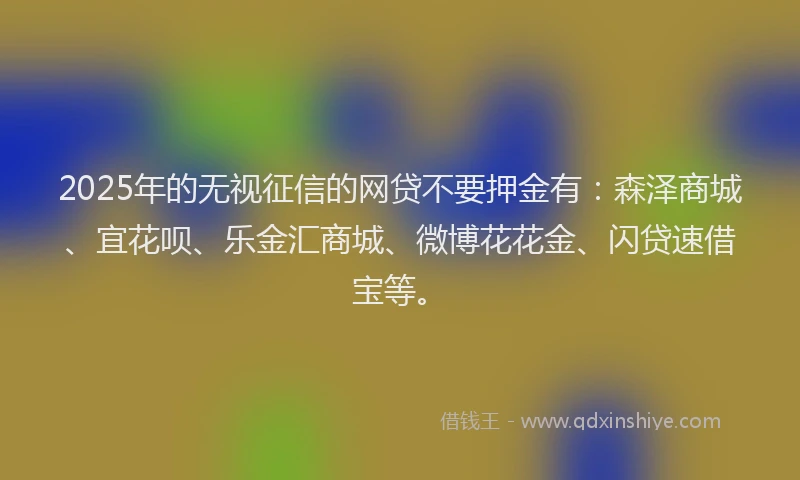 2025年的无视征信的网贷不要押金有：森泽商城、宜花呗、乐金汇商城、微博花花金、闪贷速借宝等。