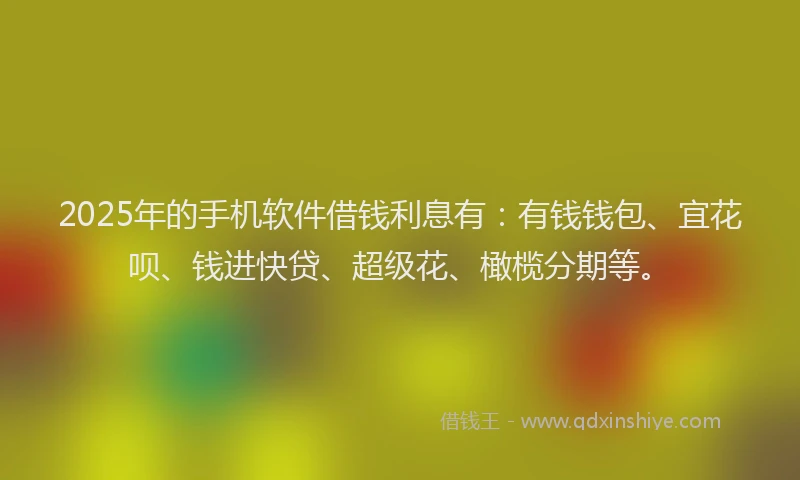 2025年的手机软件借钱利息有：有钱钱包、宜花呗、钱进快贷、超级花、橄榄分期等。