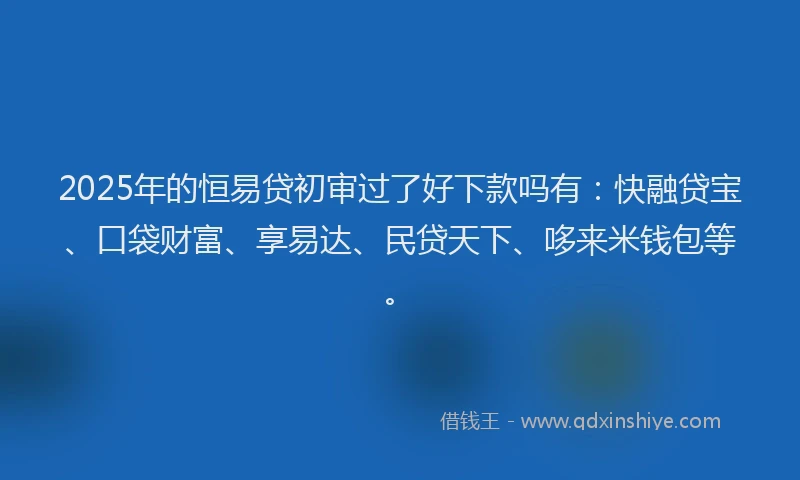 2025年的恒易贷初审过了好下款吗有：快融贷宝、口袋财富、享易达、民贷天下、哆来米钱包等。