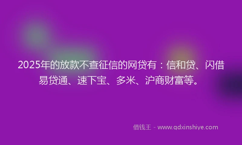 2025年的放款不查征信的网贷有：信和贷、闪借易贷通、速下宝、多米、沪商财富等。