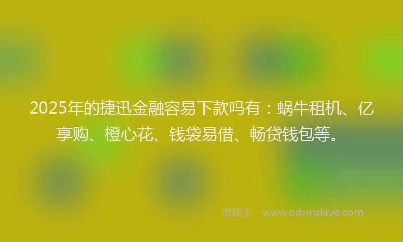 2025年的捷迅金融容易下款吗有：蜗牛租机、亿享购、橙心花、钱袋易借、畅贷钱包等。