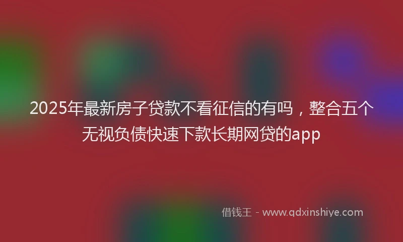 2025年最新房子贷款不看征信的有吗，整合五个无视负债快速下款长期网贷的app