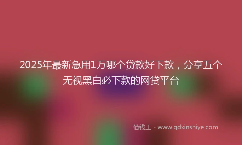 2025年最新急用1万哪个贷款好下款，分享五个无视黑白必下款的网贷平台