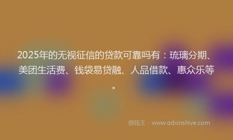 2025年的无视征信的贷款可靠吗有：琉璃分期、美团生活费、钱袋易贷融、人品借款、惠众乐等。