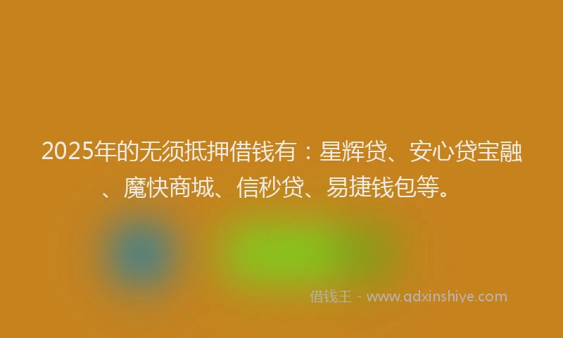 2025年的无须抵押借钱有：星辉贷、安心贷宝融、魔快商城、信秒贷、易捷钱包等。