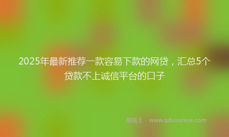 2025年最新推荐一款容易下款的网贷，汇总5个贷款不上诚信平台的口子