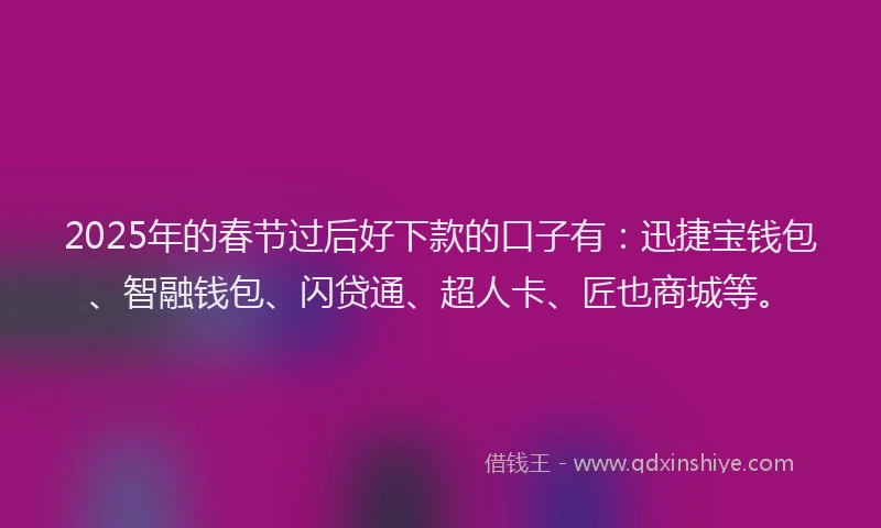 2025年的春节过后好下款的口子有：迅捷宝钱包、智融钱包、闪贷通、超人卡、匠也商城等。