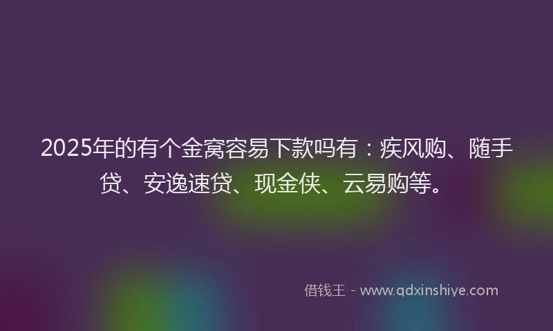 2025年的有个金窝容易下款吗有：疾风购、随手贷、安逸速贷、现金侠、云易购等。