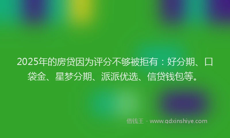 2025年的房贷因为评分不够被拒有：好分期、口袋金、星梦分期、派派优选、信贷钱包等。