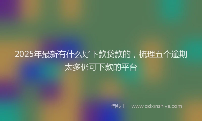 2025年最新有什么好下款贷款的，梳理五个逾期太多仍可下款的平台