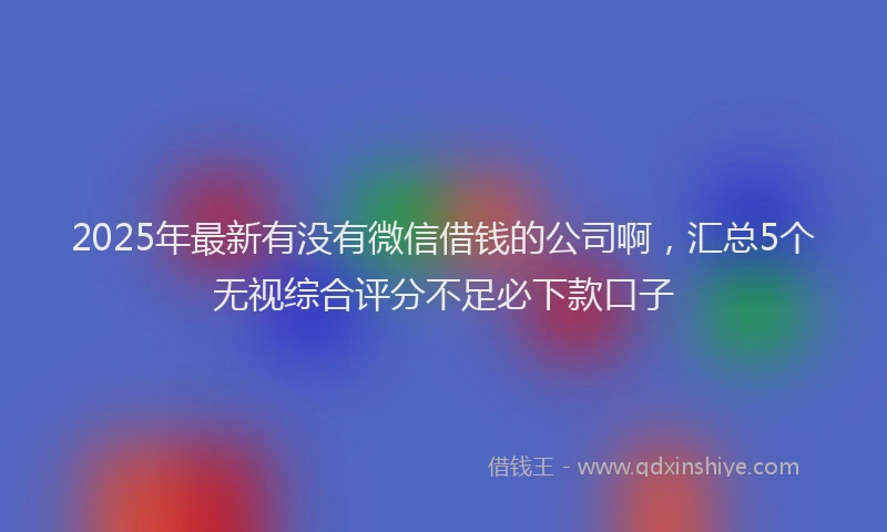 2025年最新有没有微信借钱的公司啊，汇总5个无视综合评分不足必下款口子