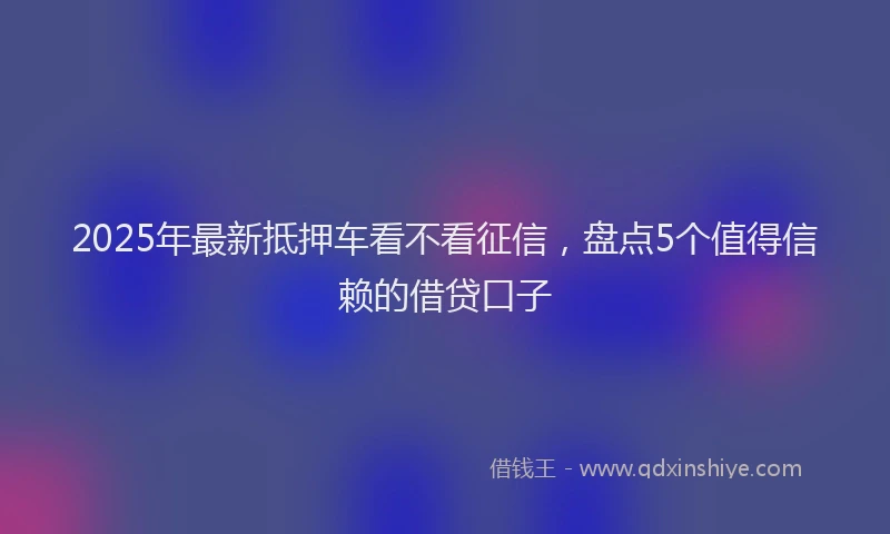 2025年最新抵押车看不看征信，盘点5个值得信赖的借贷口子