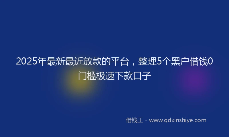 2025年最新最近放款的平台，整理5个黑户借钱0门槛极速下款口子