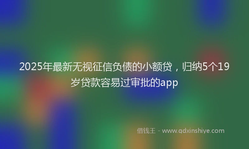 2025年最新无视征信负债的小额贷，归纳5个19岁贷款容易过审批的app