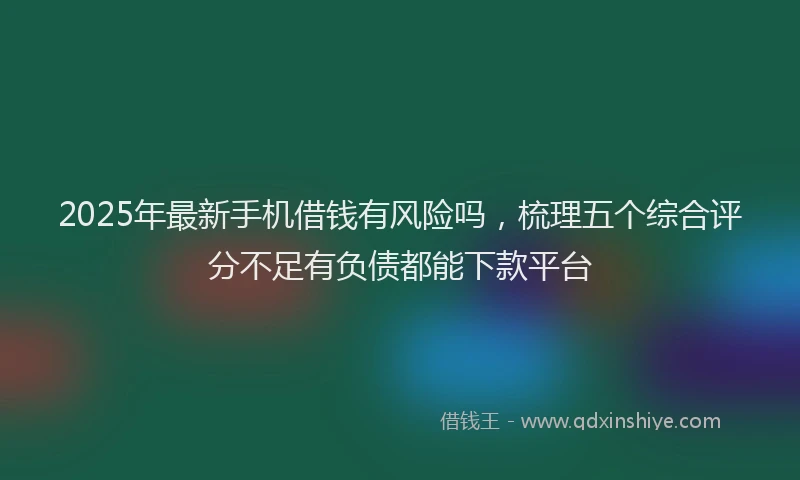 2025年最新手机借钱有风险吗，梳理五个综合评分不足有负债都能下款平台