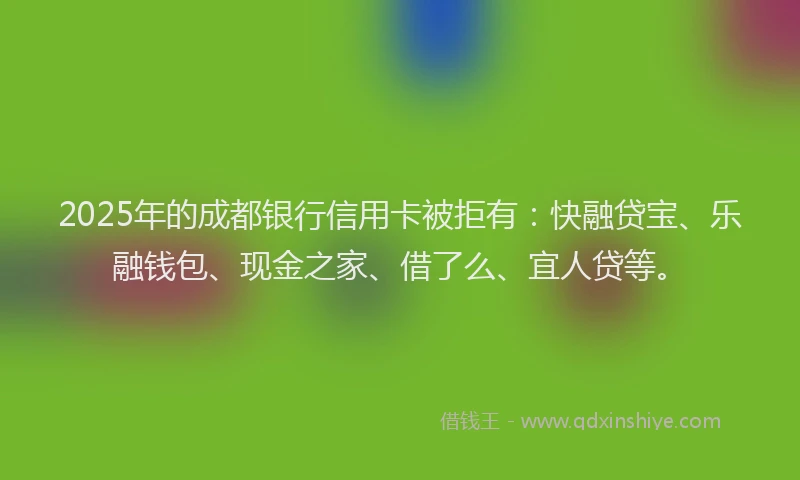 2025年的成都银行信用卡被拒有：快融贷宝、乐融钱包、现金之家、借了么、宜人贷等。