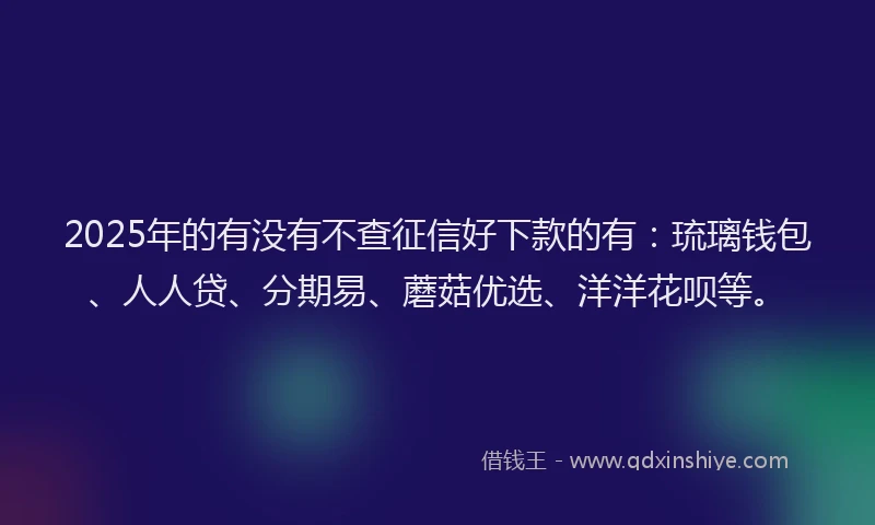 2025年的有没有不查征信好下款的有：琉璃钱包、人人贷、分期易、蘑菇优选、洋洋花呗等。