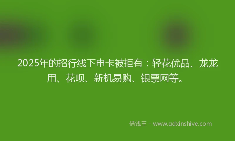2025年的招行线下申卡被拒有：轻花优品、龙龙用、花呗、新机易购、银票网等。