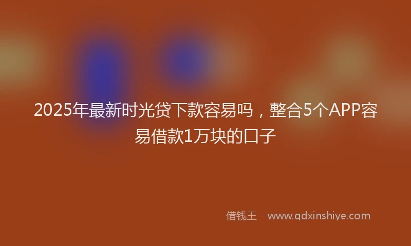 2025年最新时光贷下款容易吗，整合5个APP容易借款1万块的口子