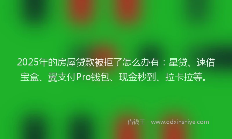 2025年的房屋贷款被拒了怎么办有：星贷、速借宝盒、翼支付Pro钱包、现金秒到、拉卡拉等。