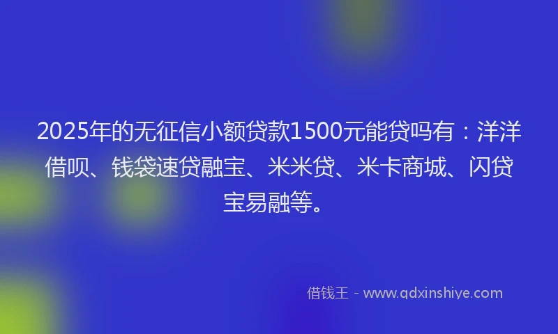 2025年的无征信小额贷款1500元能贷吗有：洋洋借呗、钱袋速贷融宝、米米贷、米卡商城、闪贷宝易融等。