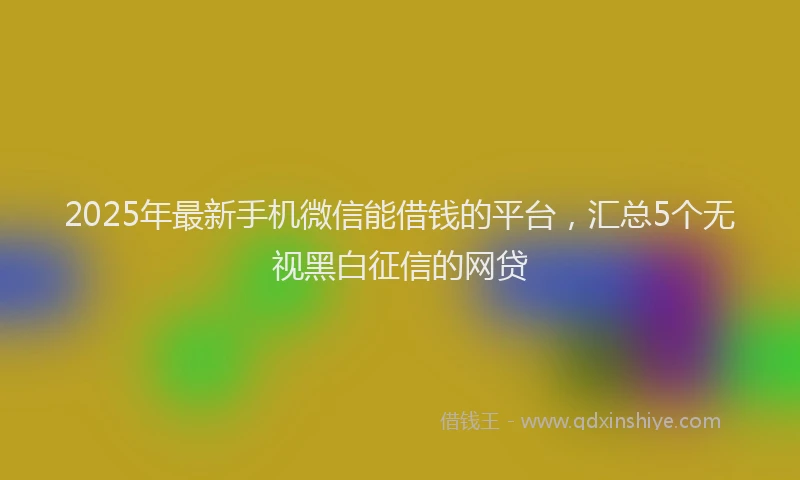 2025年最新手机微信能借钱的平台，汇总5个无视黑白征信的网贷
