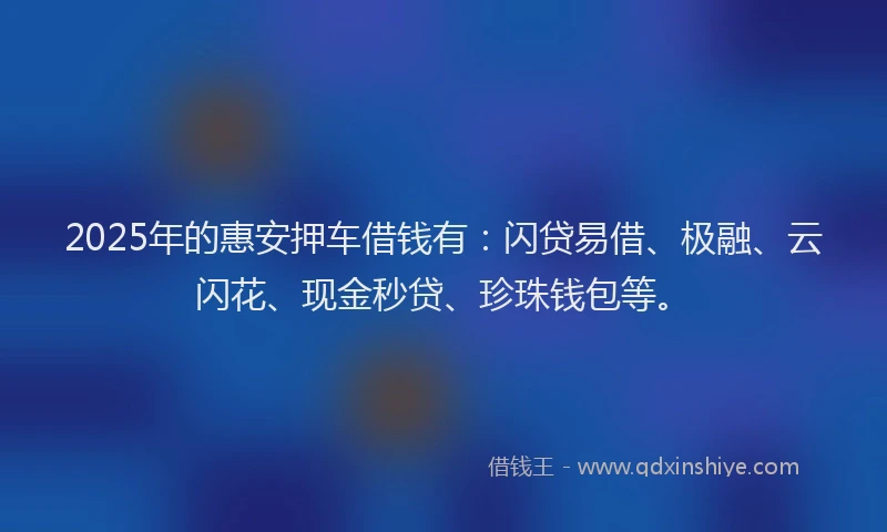2025年的惠安押车借钱有：闪贷易借、极融、云闪花、现金秒贷、珍珠钱包等。