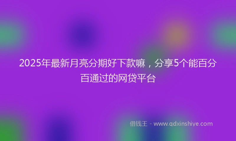 2025年最新月亮分期好下款嘛，分享5个能百分百通过的网贷平台