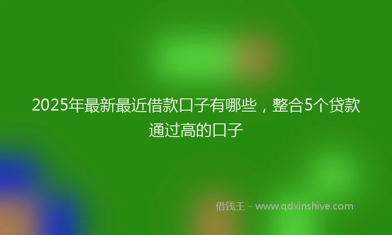 2025年最新最近借款口子有哪些，整合5个贷款通过高的口子
