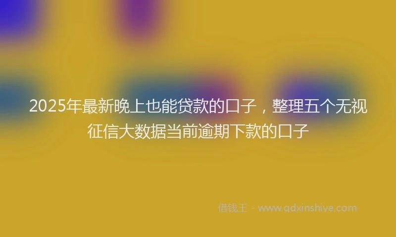 2025年最新晚上也能贷款的口子，整理五个无视征信大数据当前逾期下款的口子
