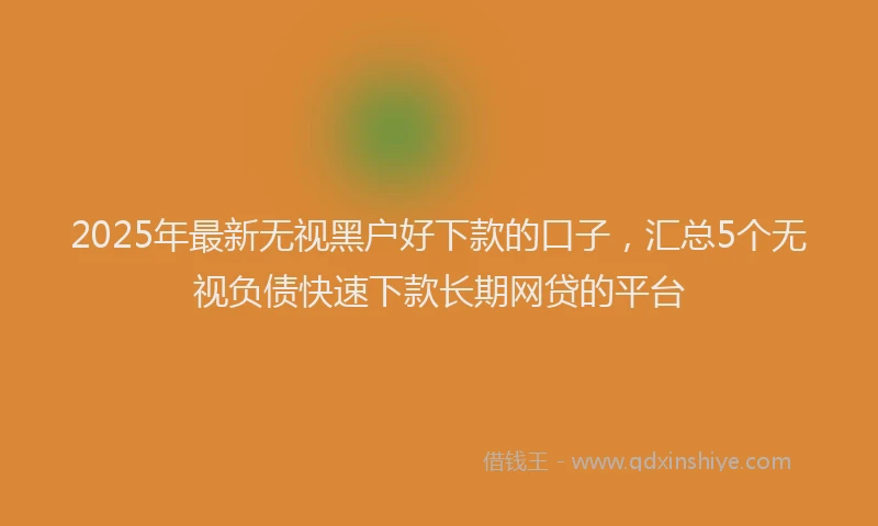 2025年最新无视黑户好下款的口子，汇总5个无视负债快速下款长期网贷的平台
