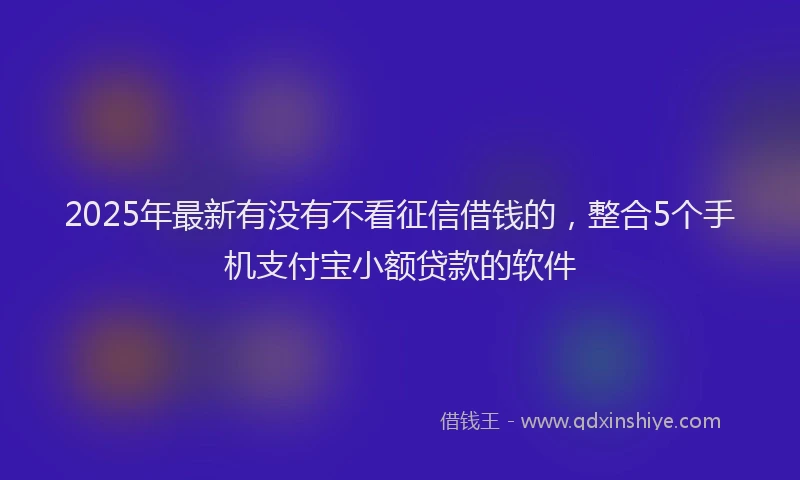 2025年最新有没有不看征信借钱的，整合5个手机支付宝小额贷款的软件