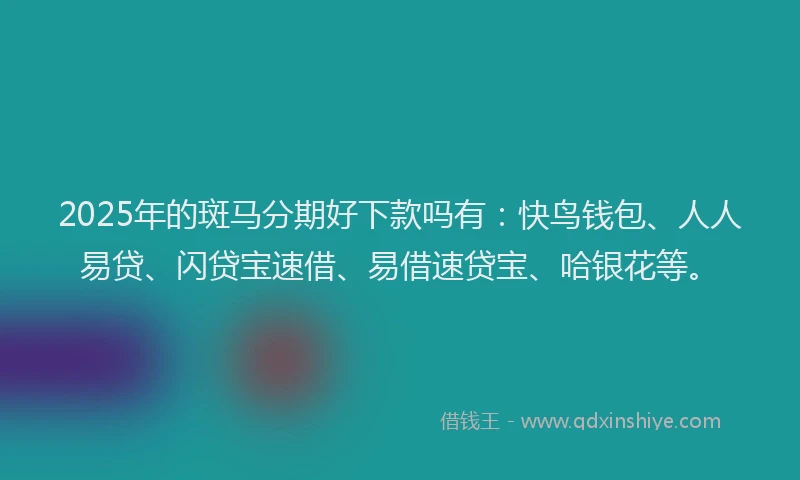 2025年的斑马分期好下款吗有：快鸟钱包、人人易贷、闪贷宝速借、易借速贷宝、哈银花等。