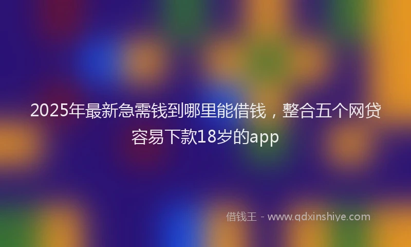 2025年最新急需钱到哪里能借钱，整合五个网贷容易下款18岁的app
