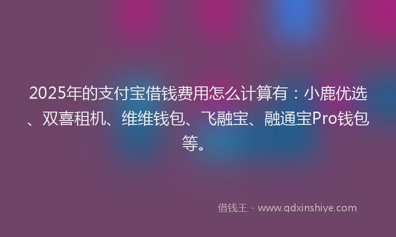 2025年的支付宝借钱费用怎么计算有：小鹿优选、双喜租机、维维钱包、飞融宝、融通宝Pro钱包等。