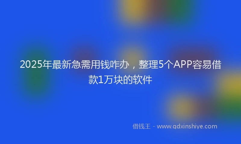 2025年最新急需用钱咋办，整理5个APP容易借款1万块的软件