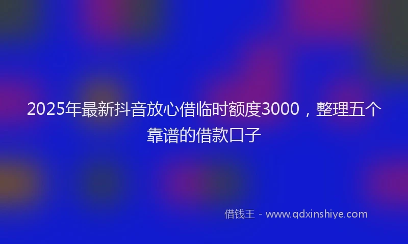 2025年最新抖音放心借临时额度3000，整理五个靠谱的借款口子