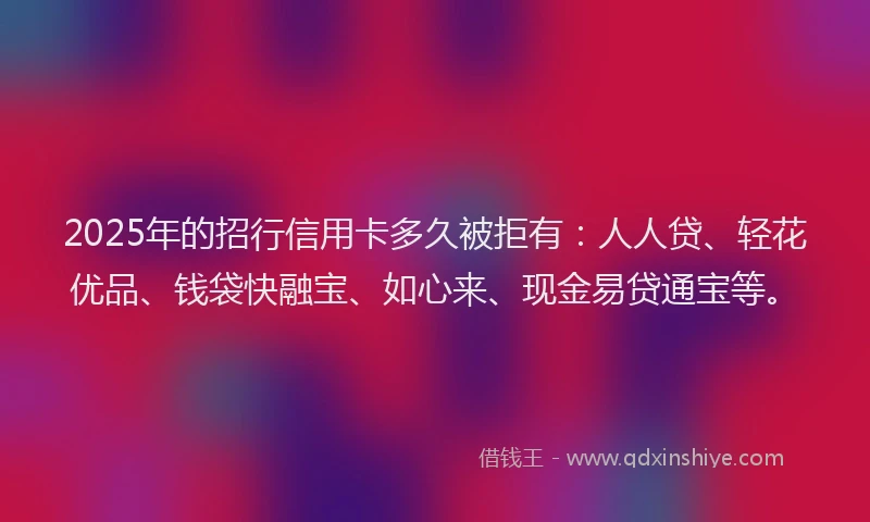 2025年的招行信用卡多久被拒有：人人贷、轻花优品、钱袋快融宝、如心来、现金易贷通宝等。