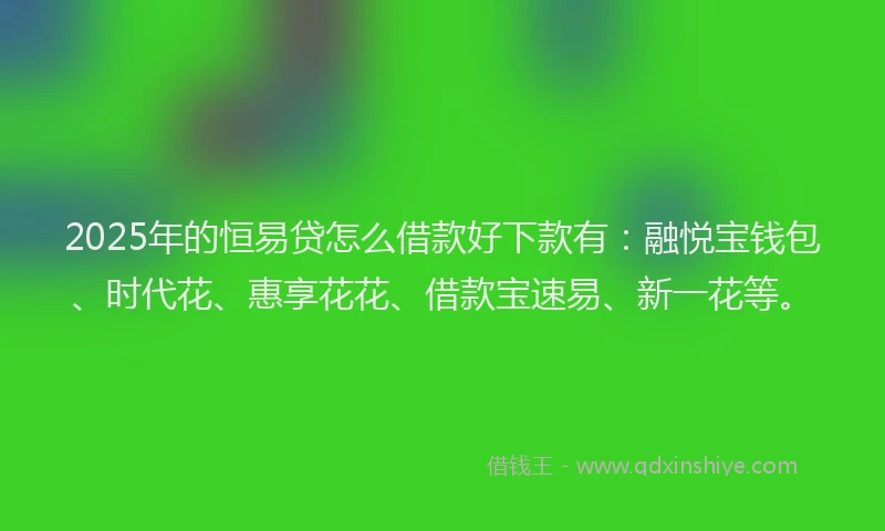 2025年的恒易贷怎么借款好下款有：融悦宝钱包、时代花、惠享花花、借款宝速易、新一花等。