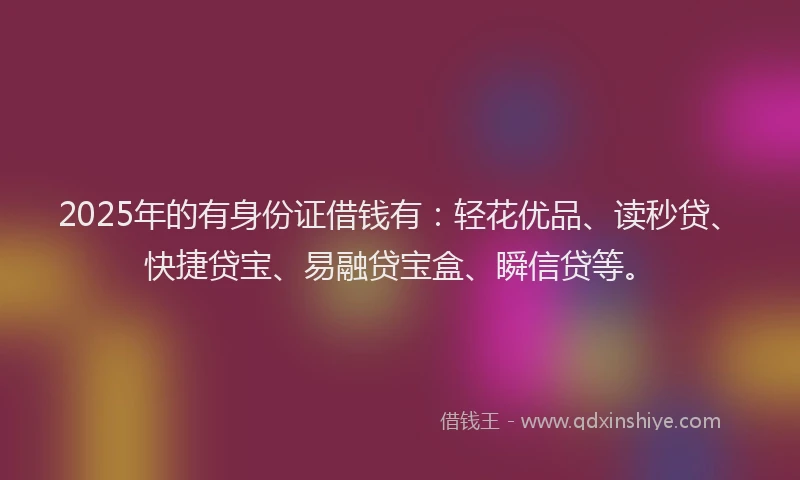 2025年的有身份证借钱有：轻花优品、读秒贷、快捷贷宝、易融贷宝盒、瞬信贷等。