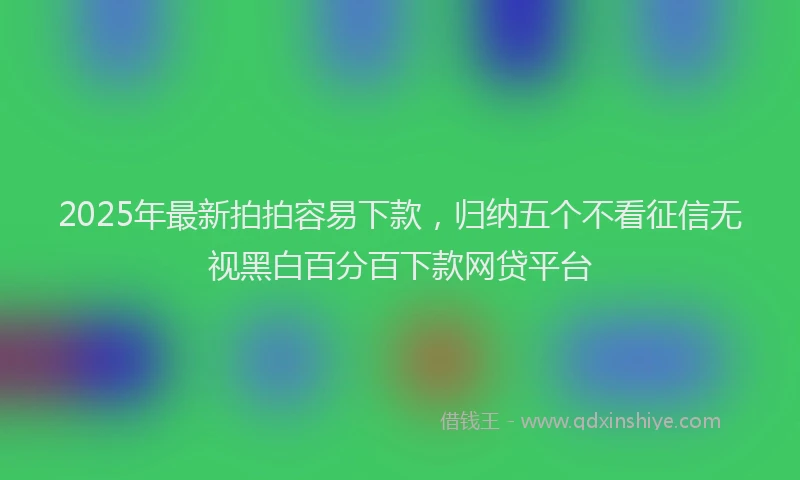 2025年最新拍拍容易下款，归纳五个不看征信无视黑白百分百下款网贷平台