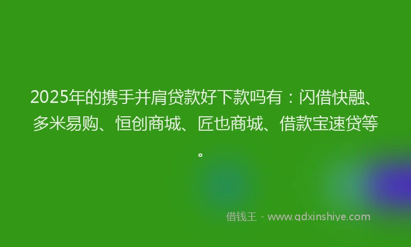 2025年的携手并肩贷款好下款吗有：闪借快融、多米易购、恒创商城、匠也商城、借款宝速贷等。