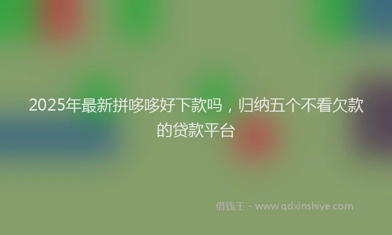2025年最新拼哆哆好下款吗，归纳五个不看欠款的贷款平台